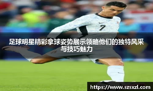 足球明星精彩拿球姿势展示领略他们的独特风采与技巧魅力